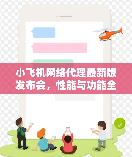 小飞机网络代理最新版发布会，性能与功能全升级