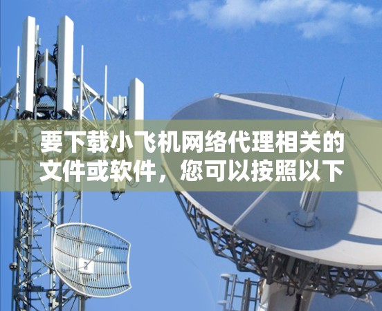要下载小飞机网络代理相关的文件或软件，您可以按照以下步骤操作