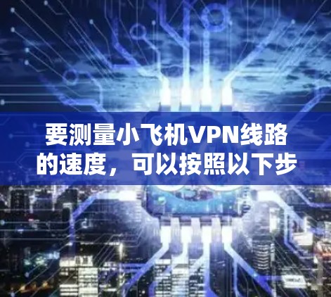 要测量小飞机VPN线路的速度，可以按照以下步骤进行