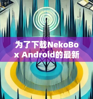 为了下载NekoBox Android的最新版本，请按照以下步骤操作