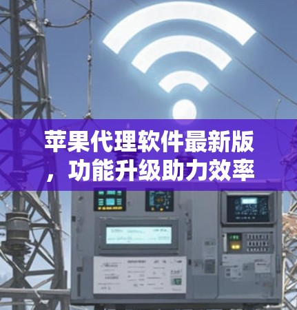 苹果代理软件最新版，功能升级助力效率提升