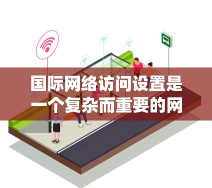 国际网络访问设置是一个复杂而重要的网络管理任务，涉及多个方面和技术。以下是对这一主题的系统化总结