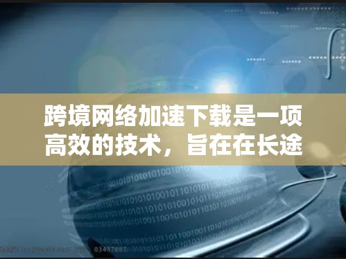 跨境网络加速下载是一项高效的技术，旨在在长途或网络不佳的情况下，通过优化路线和使用先进的技术手段，显著提升下载速度。以下是实现跨境网络加速下载的主要方法和技术