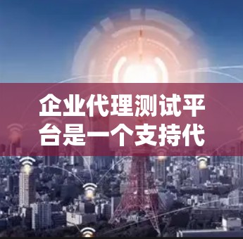 企业代理测试平台是一个支持代理测试的测试管理和执行平台，通常用于企业内部或外部测试团队，帮助开发团队和测试团队协作完成测试任务。以下是一些常见的企业代理测试平台或工具