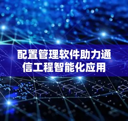 配置管理软件助力通信工程智能化应用