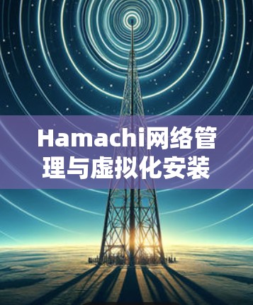 Hamachi网络管理与虚拟化安装配置详细指南