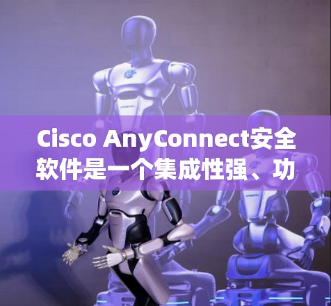 Cisco AnyConnect安全软件是一个集成性强、功能丰富的网络安全解决方案，旨在为企业提供安全的网络访问、身份验证管理和多层次访问控制。以下是对其的详细分析和使用指南