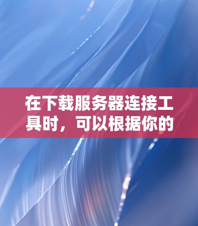 在下载服务器连接工具时，可以根据你的需求选择合适的工具。以下是一些常用的服务器连接工具及其下载链接和简要说明