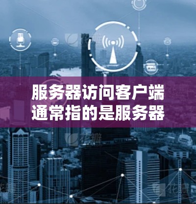 服务器访问客户端通常指的是服务器主动向客户端发送数据或请求，或者在客户端向服务器发送数据后，服务器处理并返回响应。以下是详细的解释