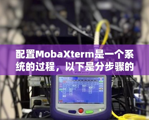配置MobaXterm是一个系统的过程，以下是分步骤的指南，帮助您顺利完成配置