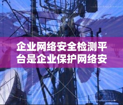 企业网络安全检测平台是企业保护网络安全的重要工具，帮助企业发现潜在威胁并及时响应。以下是对企业网络安全检测平台的详细分析和选择建议