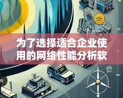 为了选择适合企业使用的网络性能分析软件，以下是根据企业需求和特点的分步建议