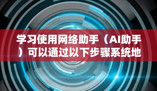 学习使用网络助手（AI助手）可以通过以下步骤系统地掌握，从基础到高级功能，再到实际应用场景和注意事项
