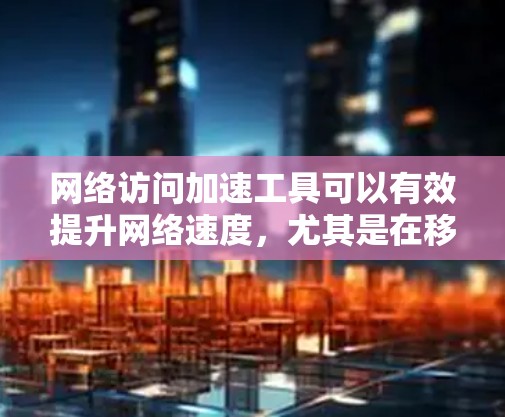 网络访问加速工具可以有效提升网络速度，尤其是在移动网络环境下。以下是一些常用的工具和方法，帮助你优化网络访问