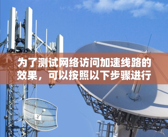 为了测试网络访问加速线路的效果，可以按照以下步骤进行
