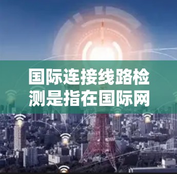 国际连接线路检测是指在国际网络通信环境中，对数据传输路径、网络性能、连接质量进行检测和评估的过程。这种检测通常用于确保数据在全球范围内的传输质量、安全性和可靠性，以支持企业的国际业务需求