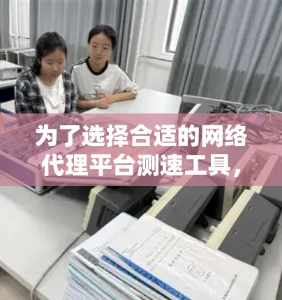 为了选择合适的网络代理平台测速工具，可以按照以下步骤进行