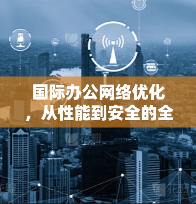 国际办公网络优化，从性能到安全的全面提升