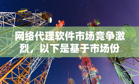 网络代理软件市场竞争激烈，以下是基于市场份额、技术创新和客户反馈的主要公司排行榜
