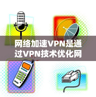 网络加速VPN是通过VPN技术优化网络连接，提供更快的速度、更强的安全性和更好的使用体验。最新版本通常会引入以下改进
