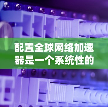 配置全球网络加速器是一个系统性的过程，需要仔细规划和执行。以下是根据您的思考过程整理出的详细步骤指南