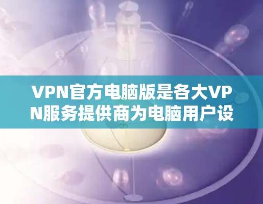 VPN官方电脑版是各大VPN服务提供商为电脑用户设计的专门客户端，旨在提供安全、稳定且隐私保护的网络连接。以下是该版本的详细特点和使用建议