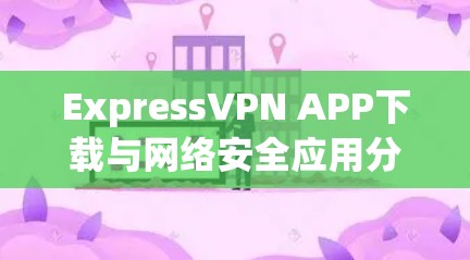 ExpressVPN APP下载与网络安全应用分析