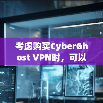 考虑购买CyberGhost VPN时，可以从以下几个方面进行详细分析和决策