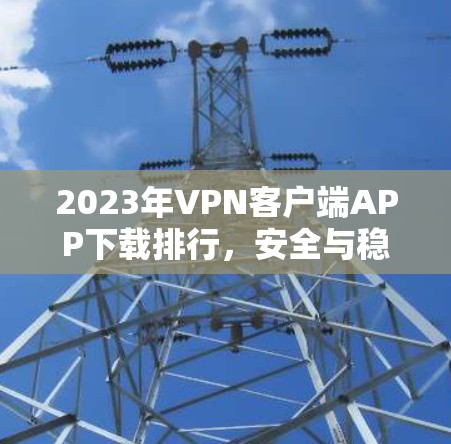 2023年VPN客户端APP下载排行，安全与稳定双保障