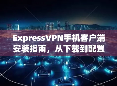 ExpressVPN手机客户端安装指南，从下载到配置的全步骤