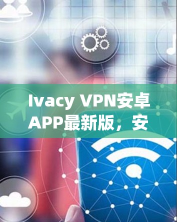 Ivacy VPN安卓APP最新版，安全隐私保护与高速网络访问的完美融合