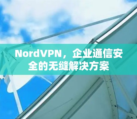 NordVPN，企业通信安全的无缝解决方案