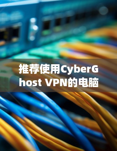 推荐使用CyberGhost VPN的电脑客户端，以下是其主要优势