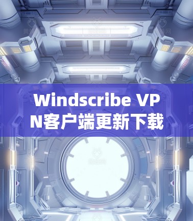 Windscribe VPN客户端更新下载及功能升级分析