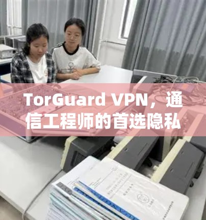 TorGuard VPN，通信工程师的首选隐私防护解决方案