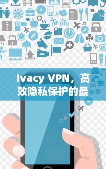 Ivacy VPN，高效隐私保护的最佳选择