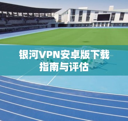 银河VPN安卓版下载指南与评估