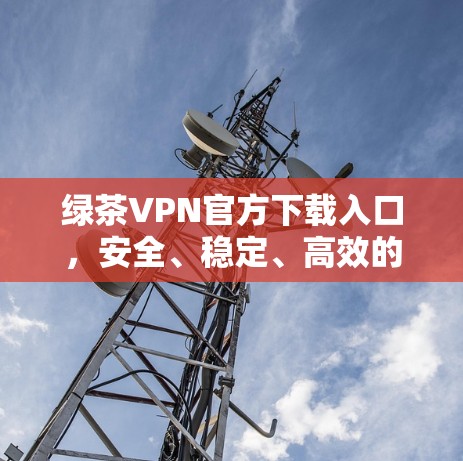 绿茶VPN官方下载入口，安全、稳定、高效的网络解决方案