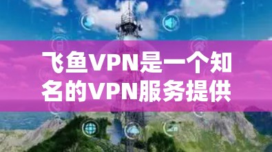 飞鱼VPN是一个知名的VPN服务提供商，用户可以通过以下步骤下载最新版本的VPN软件