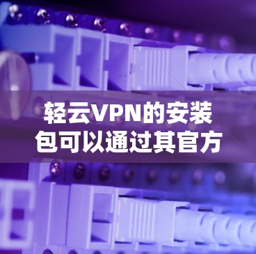 轻云VPN的安装包可以通过其官方网站下载，通常在下载或客户端下载部分会有提供。以下是一些步骤，帮助你获取和安装轻云VPN的安装包